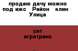 продаю дачу можно под ижс › Район ­ клин › Улица ­ снт агратранс › Дом ­ 89 › Общая площадь дома ­ 20 › Площадь участка ­ 6 › Цена ­ 580 000 - Московская обл., Клинский р-н, Клин г. Недвижимость » Дома, коттеджи, дачи продажа   
